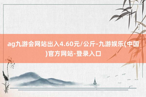 ag九游会网站出入4.60元/公斤-九游娱乐(中国)官方网站-登录入口