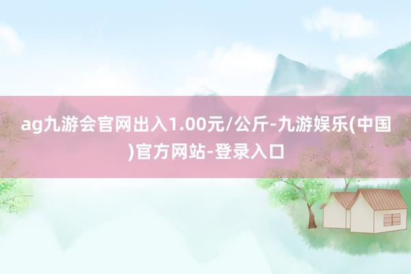 ag九游会官网出入1.00元/公斤-九游娱乐(中国)官方网站-登录入口