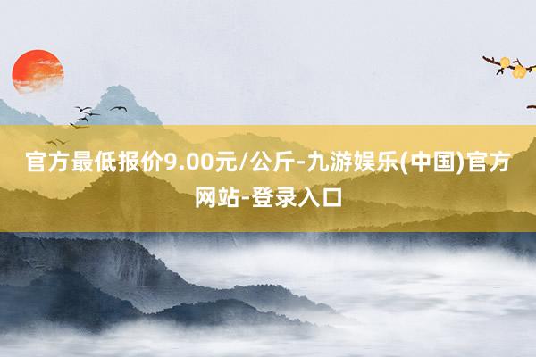 官方最低报价9.00元/公斤-九游娱乐(中国)官方网站-登录入口