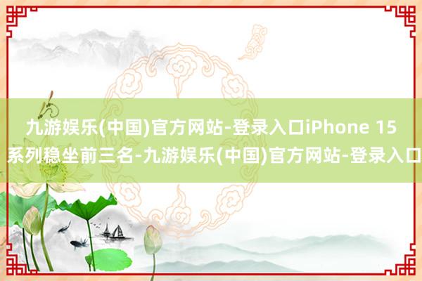 九游娱乐(中国)官方网站-登录入口iPhone 15 系列稳坐前三名-九游娱乐(中国)官方网站-登录入口