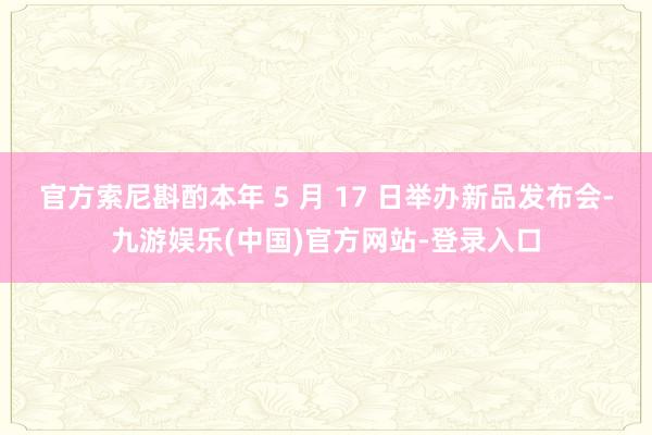 官方索尼斟酌本年 5 月 17 日举办新品发布会-九游娱乐(中国)官方网站-登录入口