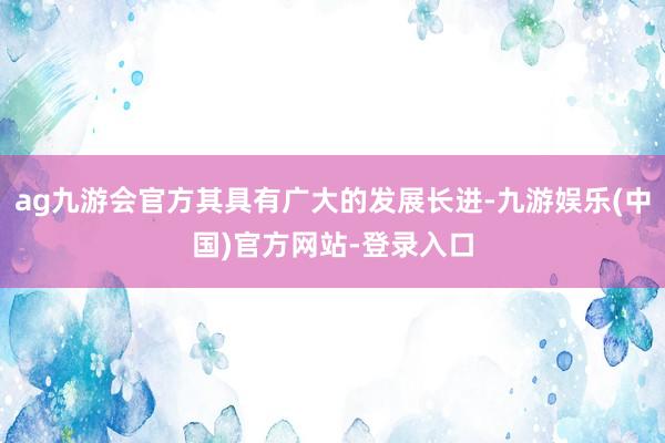 ag九游会官方其具有广大的发展长进-九游娱乐(中国)官方网站-登录入口