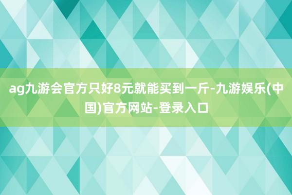 ag九游会官方只好8元就能买到一斤-九游娱乐(中国)官方网站-登录入口