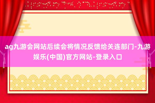 ag九游会网站后续会将情况反馈给关连部门-九游娱乐(中国)官方网站-登录入口