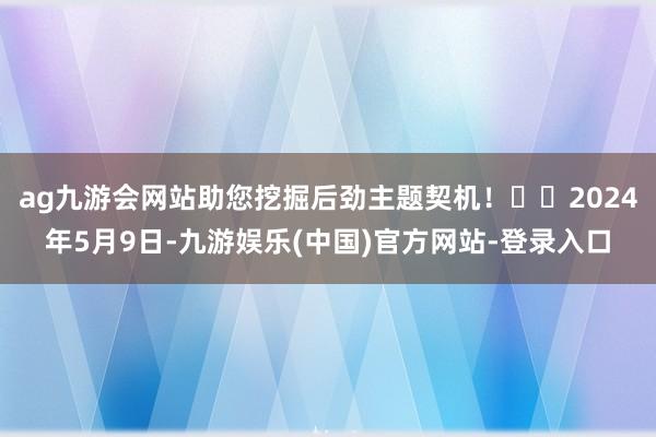 ag九游会网站助您挖掘后劲主题契机！		2024年5月9日-九游娱乐(中国)官方网站-登录入口