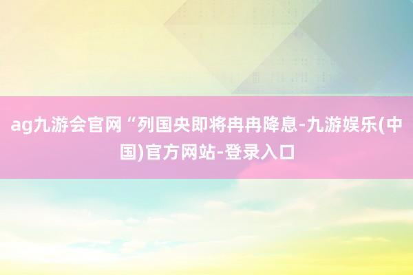 ag九游会官网“列国央即将冉冉降息-九游娱乐(中国)官方网站-登录入口