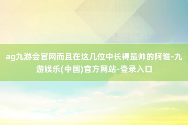 ag九游会官网而且在这几位中长得最帅的阿谁-九游娱乐(中国)官方网站-登录入口