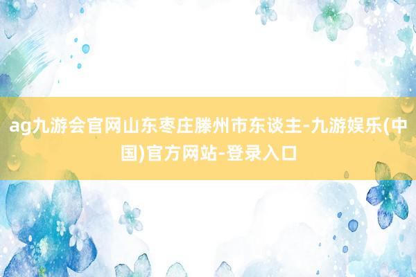 ag九游会官网山东枣庄滕州市东谈主-九游娱乐(中国)官方网站-登录入口