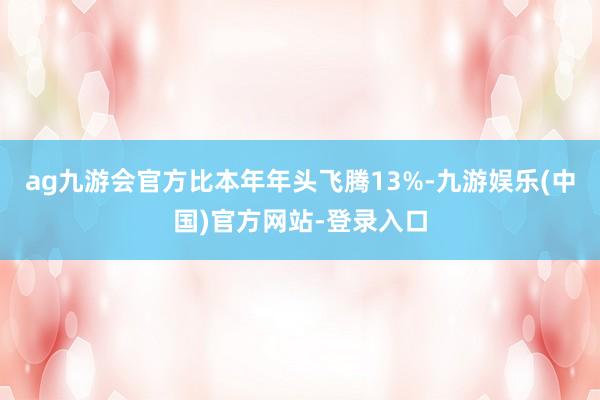 ag九游会官方比本年年头飞腾13%-九游娱乐(中国)官方网站-登录入口