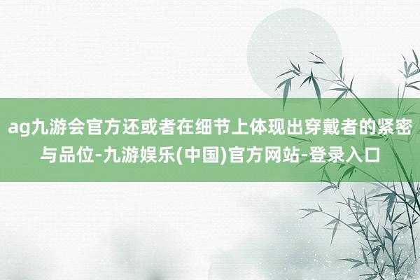 ag九游会官方还或者在细节上体现出穿戴者的紧密与品位-九游娱乐(中国)官方网站-登录入口