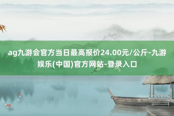 ag九游会官方当日最高报价24.00元/公斤-九游娱乐(中国)官方网站-登录入口