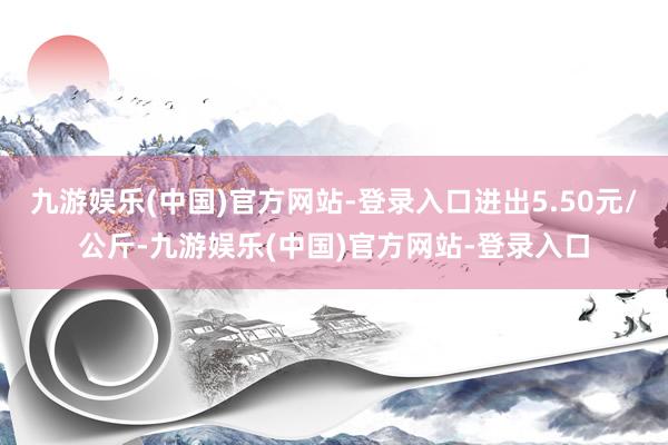 九游娱乐(中国)官方网站-登录入口进出5.50元/公斤-九游娱乐(中国)官方网站-登录入口