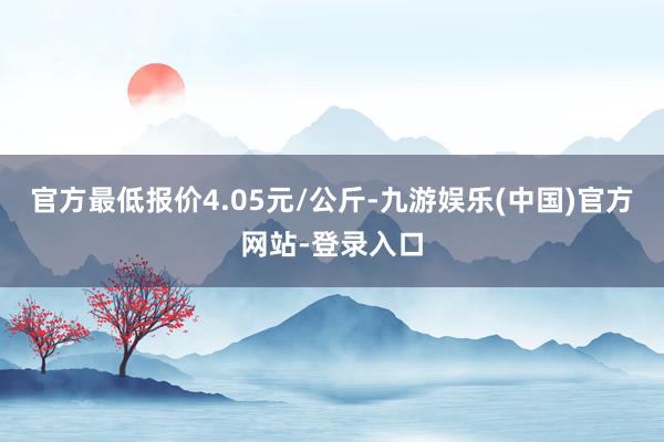 官方最低报价4.05元/公斤-九游娱乐(中国)官方网站-登录入口