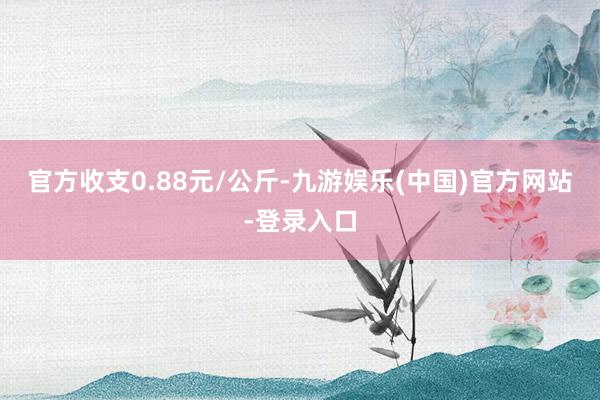 官方收支0.88元/公斤-九游娱乐(中国)官方网站-登录入口