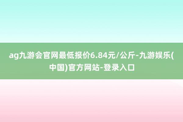 ag九游会官网最低报价6.84元/公斤-九游娱乐(中国)官方网站-登录入口