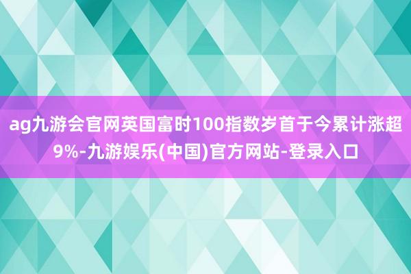 ag九游会官网英国富时100指数岁首于今累计涨超9%-九游娱乐(中国)官方网站-登录入口