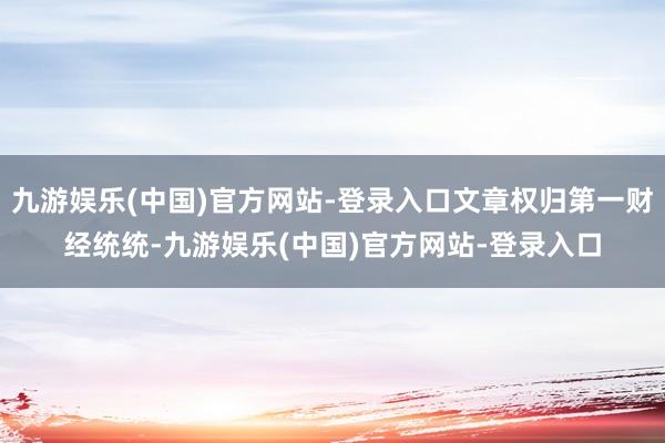 九游娱乐(中国)官方网站-登录入口文章权归第一财经统统-九游娱乐(中国)官方网站-登录入口