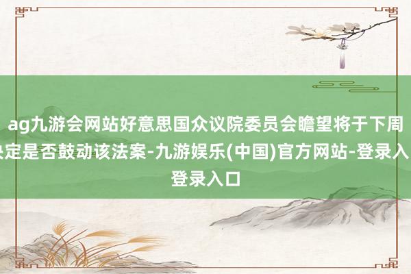 ag九游会网站好意思国众议院委员会瞻望将于下周决定是否鼓动该法案-九游娱乐(中国)官方网站-登录入口