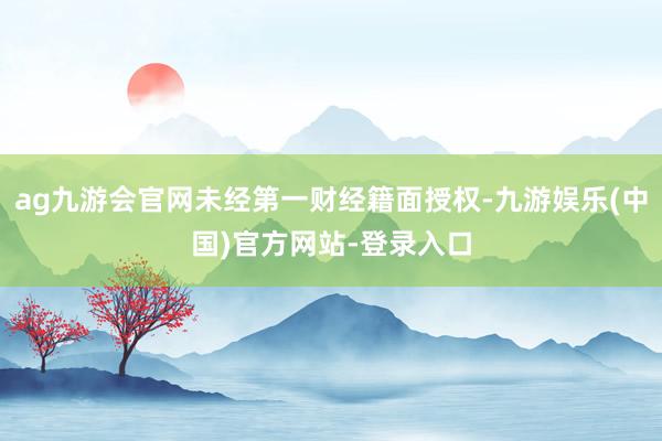 ag九游会官网未经第一财经籍面授权-九游娱乐(中国)官方网站-登录入口