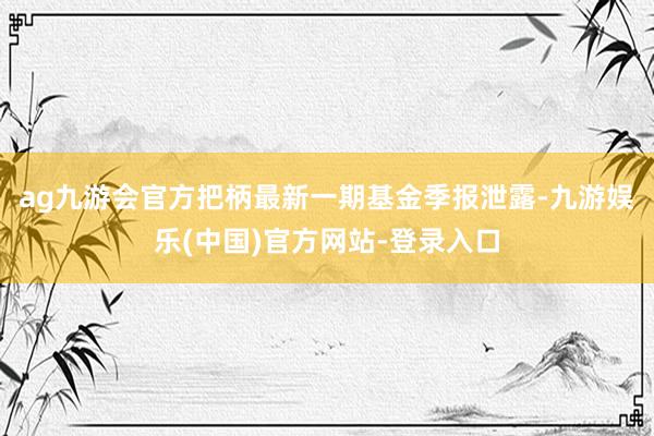 ag九游会官方把柄最新一期基金季报泄露-九游娱乐(中国)官方网站-登录入口