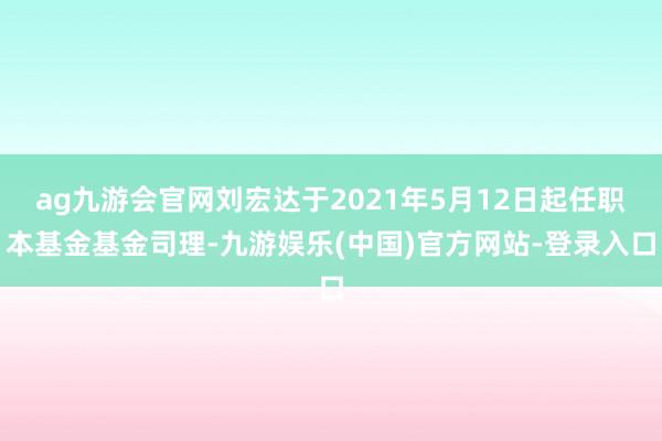 ag九游会官网刘宏达于2021年5月12日起任职本基金基金司理-九游娱乐(中国)官方网站-登录入口