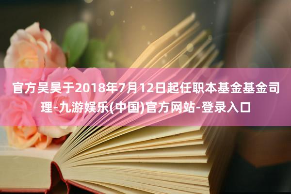 官方吴昊于2018年7月12日起任职本基金基金司理-九游娱乐(中国)官方网站-登录入口