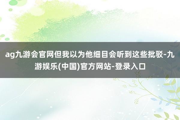 ag九游会官网但我以为他细目会听到这些批驳-九游娱乐(中国)官方网站-登录入口