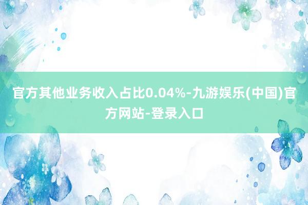 官方其他业务收入占比0.04%-九游娱乐(中国)官方网站-登录入口