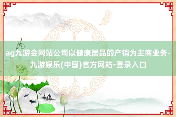 ag九游会网站公司以健康居品的产销为主商业务-九游娱乐(中国)官方网站-登录入口