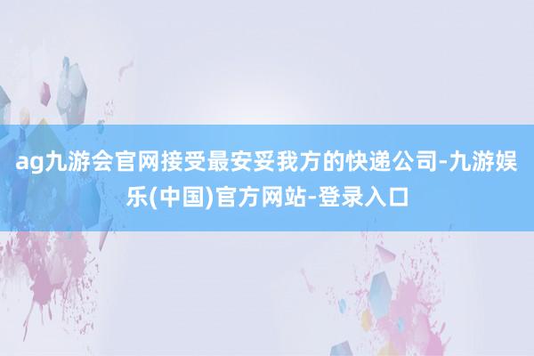 ag九游会官网接受最安妥我方的快递公司-九游娱乐(中国)官方网站-登录入口