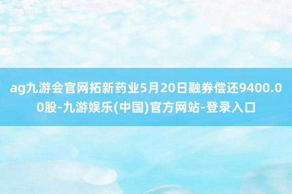 ag九游会官网拓新药业5月20日融券偿还9400.00股-九游娱乐(中国)官方网站-登录入口