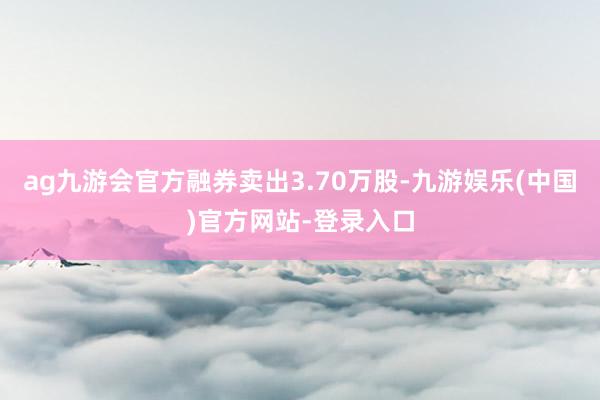 ag九游会官方融券卖出3.70万股-九游娱乐(中国)官方网站-登录入口