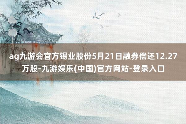 ag九游会官方锡业股份5月21日融券偿还12.27万股-九游娱乐(中国)官方网站-登录入口