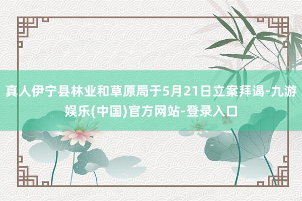 真人伊宁县林业和草原局于5月21日立案拜谒-九游娱乐(中国)官方网站-登录入口