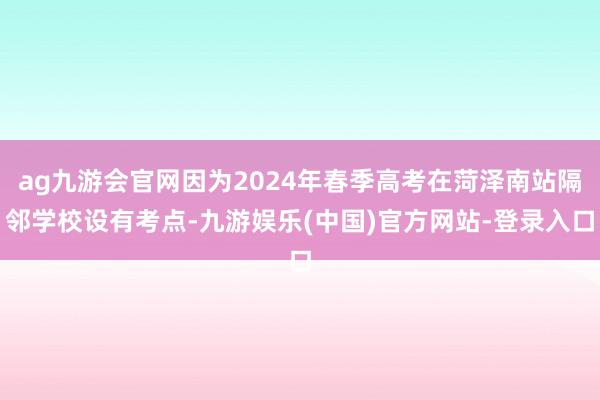 ag九游会官网因为2024年春季高考在菏泽南站隔邻学校设有考点-九游娱乐(中国)官方网站-登录入口