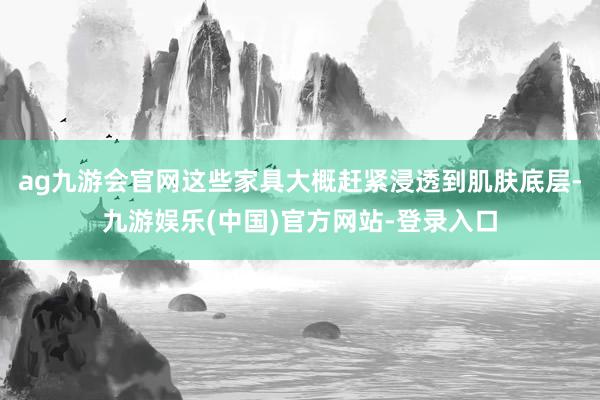 ag九游会官网这些家具大概赶紧浸透到肌肤底层-九游娱乐(中国)官方网站-登录入口