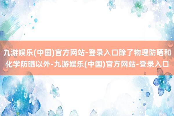 九游娱乐(中国)官方网站-登录入口除了物理防晒和化学防晒以外-九游娱乐(中国)官方网站-登录入口