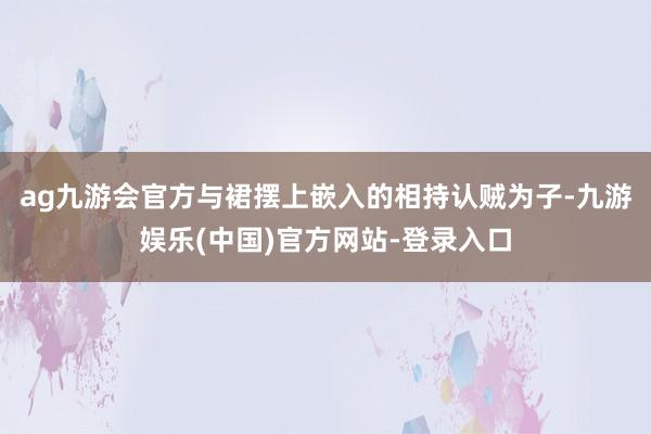 ag九游会官方与裙摆上嵌入的相持认贼为子-九游娱乐(中国)官方网站-登录入口