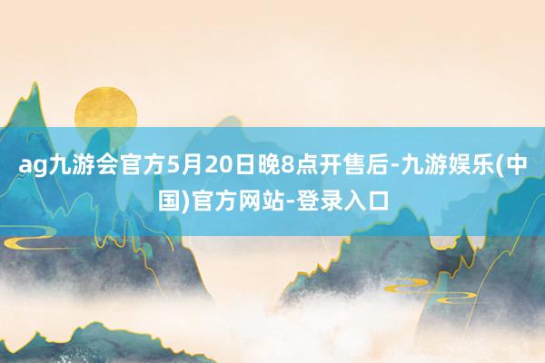 ag九游会官方5月20日晚8点开售后-九游娱乐(中国)官方网站-登录入口