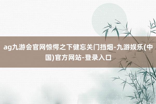 ag九游会官网惊愕之下健忘关门挡烟-九游娱乐(中国)官方网站-登录入口