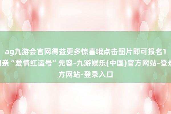 ag九游会官网得益更多惊喜哦点击图片即可报名19楼相亲“爱情红运号”先容-九游娱乐(中国)官方网站-登录入口