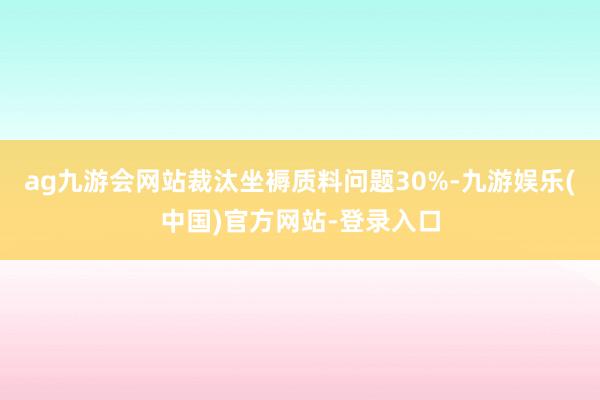 ag九游会网站裁汰坐褥质料问题30%-九游娱乐(中国)官方网站-登录入口