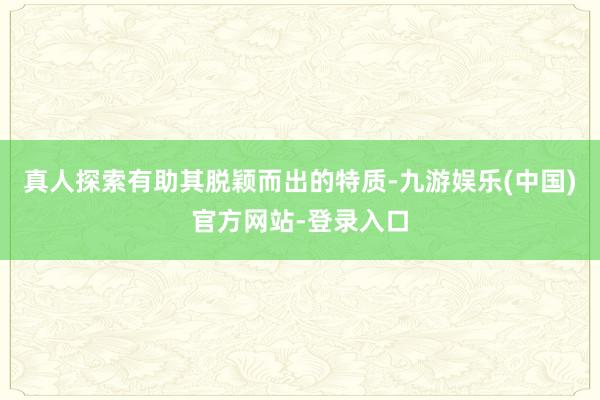 真人探索有助其脱颖而出的特质-九游娱乐(中国)官方网站-登录入口