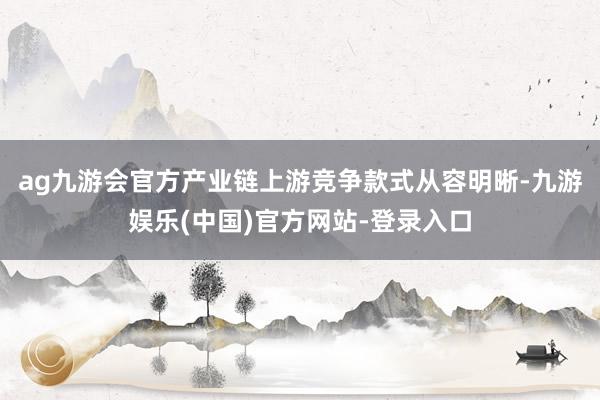 ag九游会官方产业链上游竞争款式从容明晰-九游娱乐(中国)官方网站-登录入口