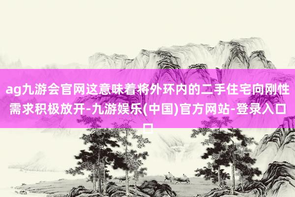 ag九游会官网这意味着将外环内的二手住宅向刚性需求积极放开-九游娱乐(中国)官方网站-登录入口