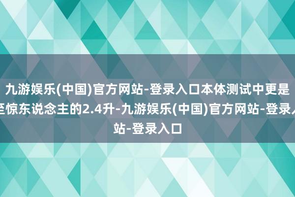 九游娱乐(中国)官方网站-登录入口本体测试中更是低至惊东说念主的2.4升-九游娱乐(中国)官方网站-登录入口