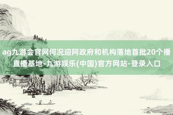 ag九游会官网何况迎阿政府和机构落地首批20个播直播基地-九游娱乐(中国)官方网站-登录入口