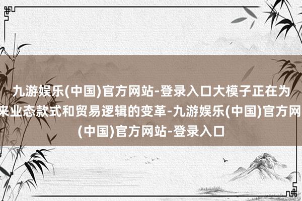 九游娱乐(中国)官方网站-登录入口大模子正在为繁多行业带来业态款式和贸易逻辑的变革-九游娱乐(中国)官方网站-登录入口