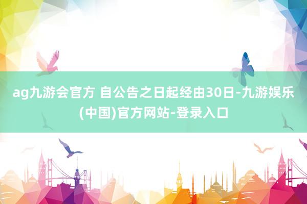 ag九游会官方 　　自公告之日起经由30日-九游娱乐(中国)官方网站-登录入口