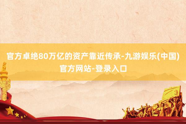 官方卓绝80万亿的资产靠近传承-九游娱乐(中国)官方网站-登录入口